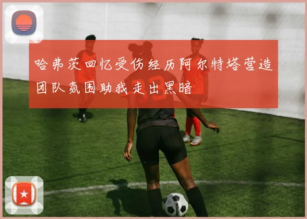 哈弗茨回忆受伤经历阿尔特塔营造团队氛围助我走出黑暗