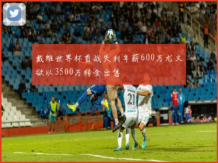 戴维世界杯首战失利年薪600万尤文欲以3500万转会出售