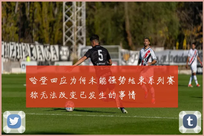哈登回应为何未能强势结束系列赛称无法改变已发生的事情