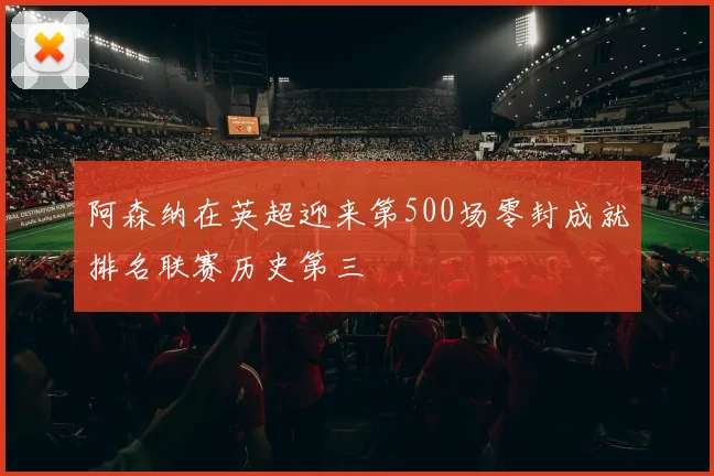 阿森纳在英超迎来第500场零封成就排名联赛历史第三
