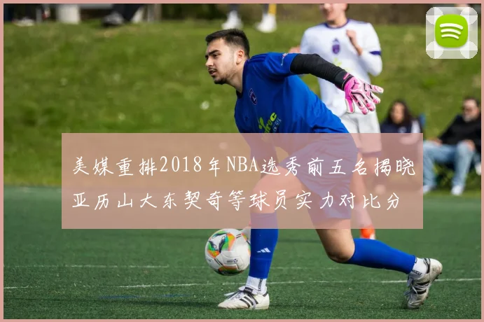 美媒重排2018年NBA选秀前五名揭晓亚历山大东契奇等球员实力对比分析