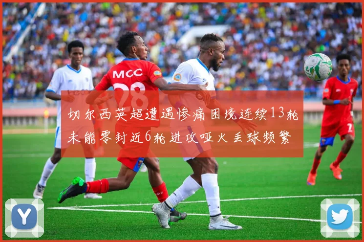 切尔西英超遭遇惨痛困境连续13轮未能零封近6轮进攻哑火丢球频繁