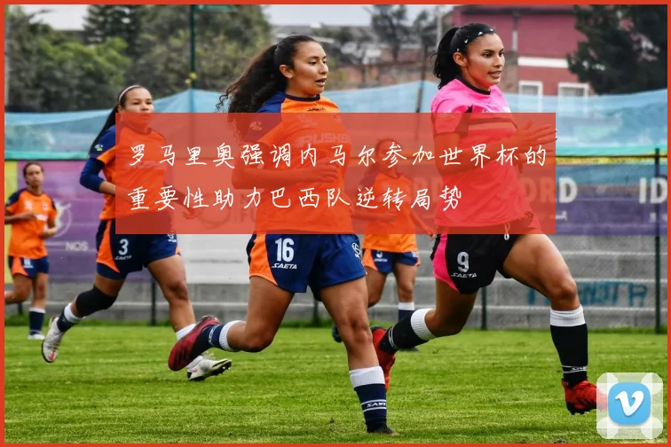罗马里奥强调内马尔参加世界杯的重要性助力巴西队逆转局势