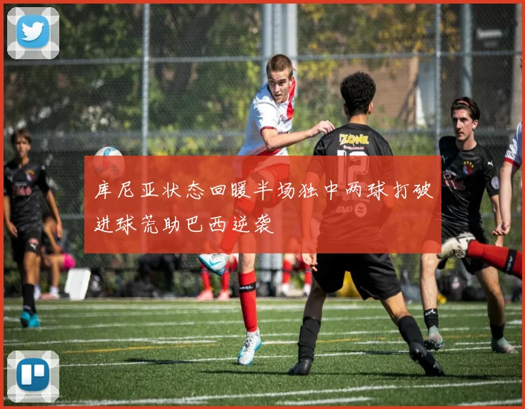 库尼亚状态回暖半场独中两球打破进球荒助巴西逆袭
