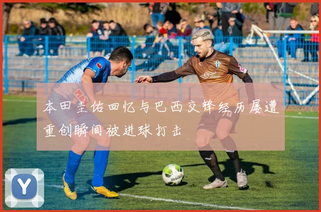 本田圭佑回忆与巴西交锋经历屡遭重创瞬间被进球打击