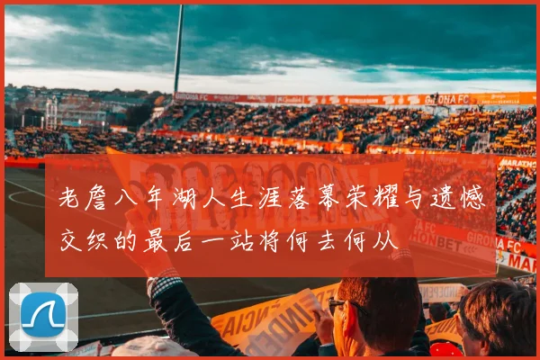 老詹八年湖人生涯落幕荣耀与遗憾交织的最后一站将何去何从