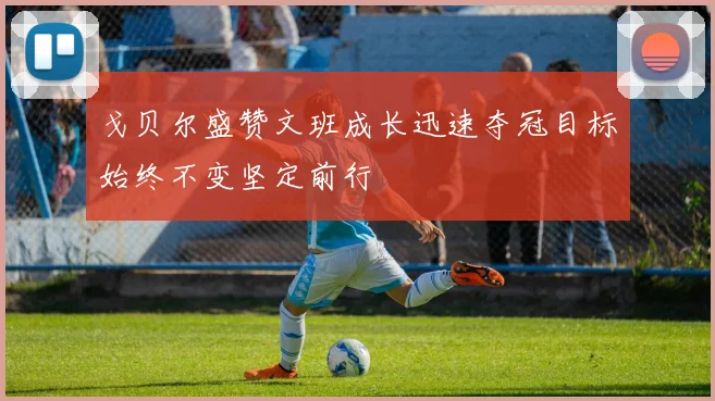 戈贝尔盛赞文班成长迅速夺冠目标始终不变坚定前行