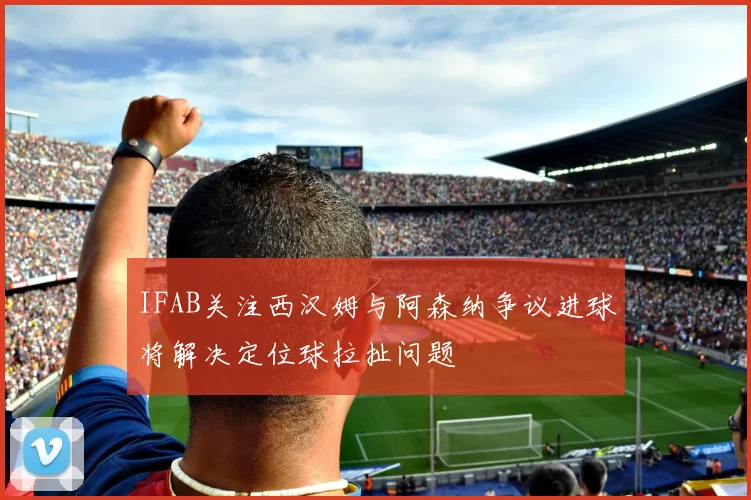 IFAB关注西汉姆与阿森纳争议进球将解决定位球拉扯问题