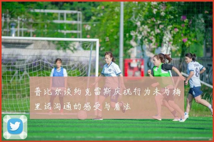 普比尔谈约克雷斯庆祝行为未与梅里诺沟通的感受与看法
